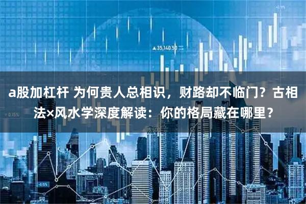 a股加杠杆 为何贵人总相识，财路却不临门？古相法×风水学深度解读：你的格局藏在哪里？