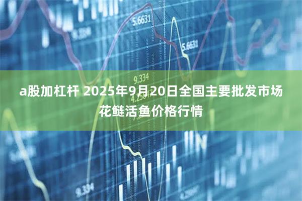 a股加杠杆 2025年9月20日全国主要批发市场花鲢活鱼价格行情