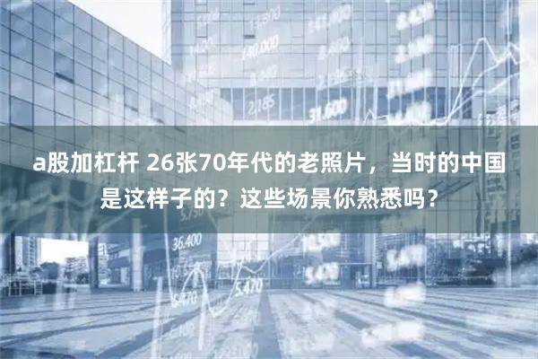 a股加杠杆 26张70年代的老照片，当时的中国是这样子的？这些场景你熟悉吗？