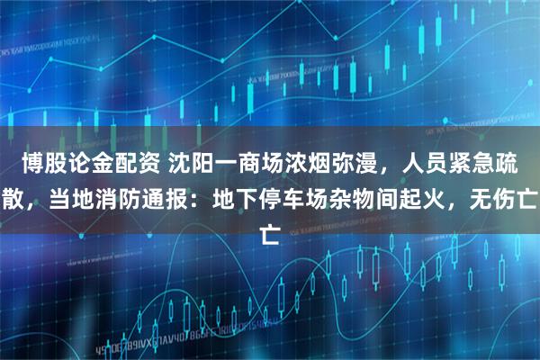 博股论金配资 沈阳一商场浓烟弥漫，人员紧急疏散，当地消防通报：地下停车场杂物间起火，无伤亡