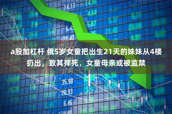 a股加杠杆 俄5岁女童把出生21天的妹妹从4楼扔出，致其摔死，女童母亲或被监禁