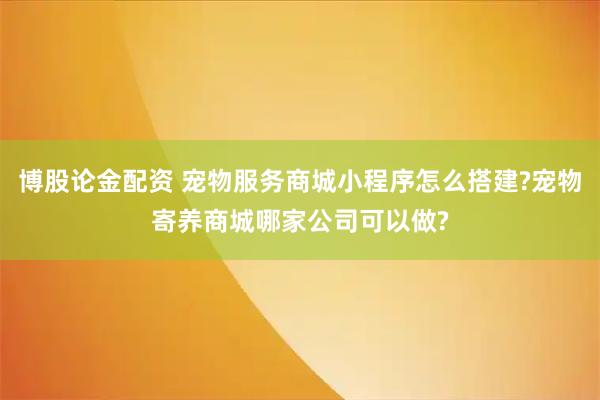 博股论金配资 宠物服务商城小程序怎么搭建?宠物寄养商城哪家公司可以做?