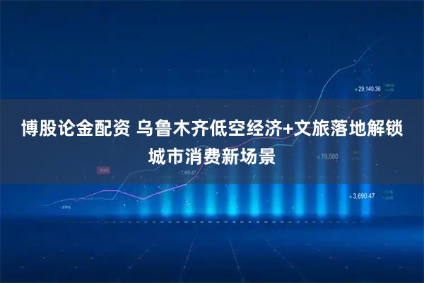 博股论金配资 乌鲁木齐低空经济+文旅落地解锁城市消费新场景