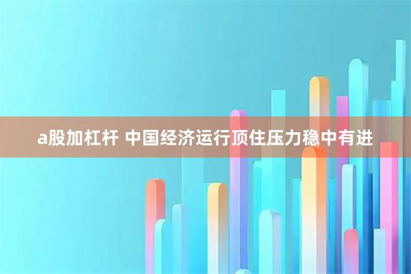 a股加杠杆 中国经济运行顶住压力稳中有进