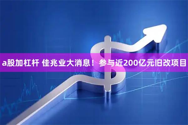 a股加杠杆 佳兆业大消息！参与近200亿元旧改项目