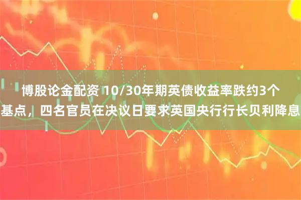 博股论金配资 10/30年期英债收益率跌约3个基点，四名官员在决议日要求英国央行行长贝利降息