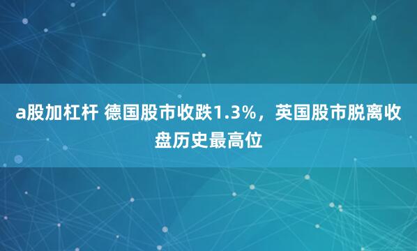 a股加杠杆 德国股市收跌1.3%，英国股市脱离收盘历史最高位