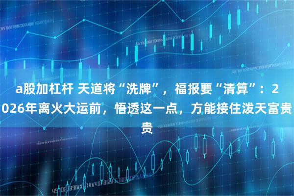 a股加杠杆 天道将“洗牌”，福报要“清算”：2026年离火大运前，悟透这一点，方能接住泼天富贵