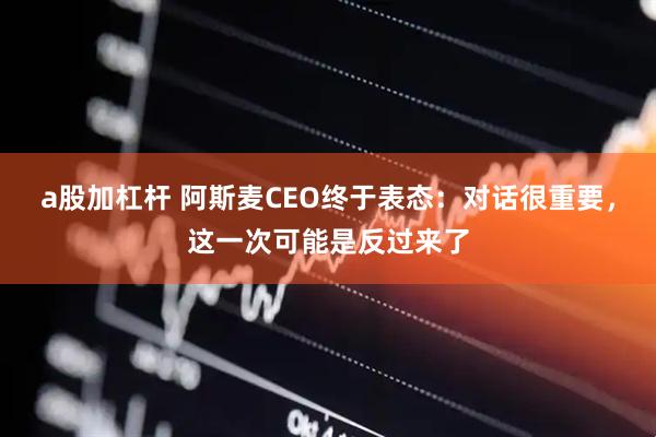 a股加杠杆 阿斯麦CEO终于表态：对话很重要，这一次可能是反过来了