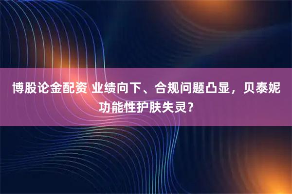 博股论金配资 业绩向下、合规问题凸显，贝泰妮功能性护肤失灵？