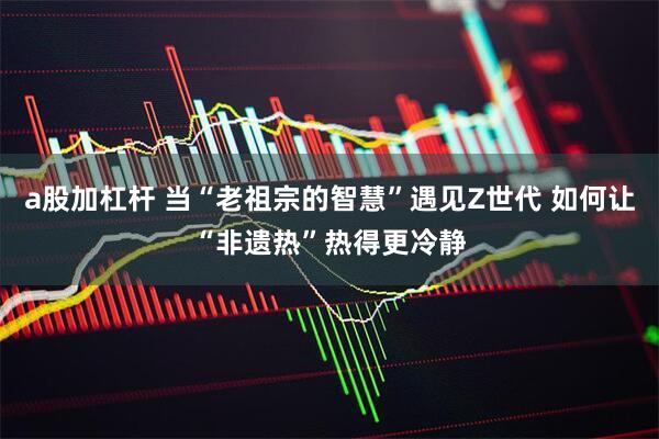 a股加杠杆 当“老祖宗的智慧”遇见Z世代 如何让“非遗热”热得更冷静