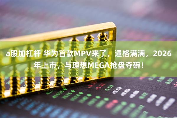 a股加杠杆 华为首款MPV来了，逼格满满，2026年上市，与理想MEGA抢盘夺碗！