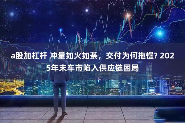 a股加杠杆 冲量如火如荼，交付为何拖慢? 2025年末车市陷入供应链困局
