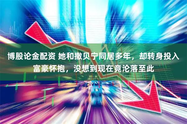 博股论金配资 她和撒贝宁同居多年,却转身投入富豪怀抱,没想到现在竟沦落至此