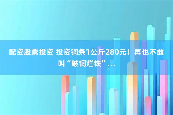配资股票投资 投资铜条1公斤280元！再也不敢叫“破铜烂铁”…