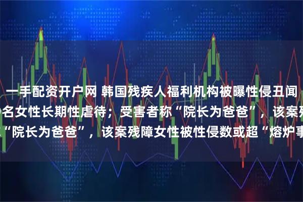 一手配资开户网 韩国残疾人福利机构被曝性侵丑闻：60多岁院长涉嫌对19名女性长期性虐待；受害者称“院长为爸爸”，该案残障女性被性侵数或超“熔炉事件”