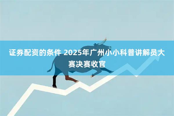 证券配资的条件 2025年广州小小科普讲解员大赛决赛收官