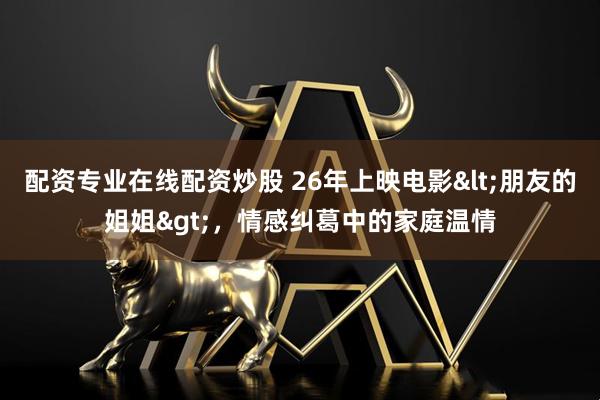 配资专业在线配资炒股 26年上映电影<朋友的姐姐>，情感纠葛中的家庭温情