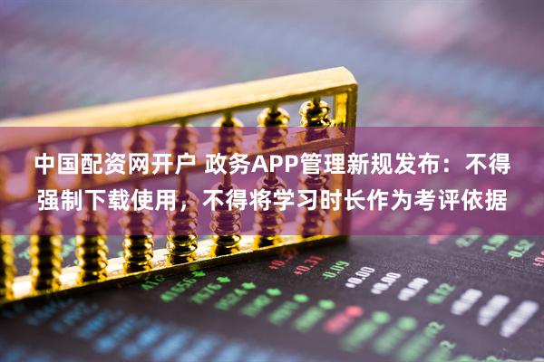 中国配资网开户 政务APP管理新规发布：不得强制下载使用，不得将学习时长作为考评依据