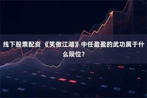 线下股票配资 《笑傲江湖》中任盈盈的武功属于什么段位？