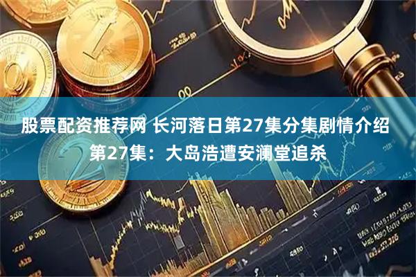 股票配资推荐网 长河落日第27集分集剧情介绍 第27集：大岛浩遭安澜堂追杀