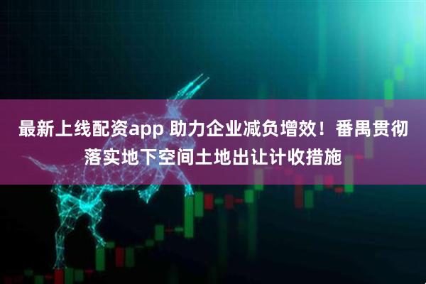 最新上线配资app 助力企业减负增效!番禺贯彻落实地下空间土地出让计收措施