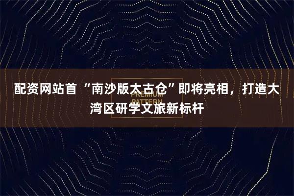 配资网站首 “南沙版太古仓”即将亮相,打造大湾区研学文旅新标杆