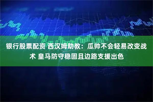 银行股票配资 西汉姆助教：瓜帅不会轻易改变战术 皇马防守稳固且边路支援出色