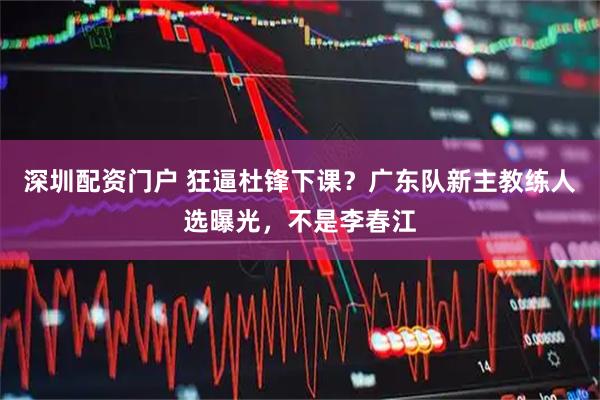 深圳配资门户 狂逼杜锋下课？广东队新主教练人选曝光，不是李春江