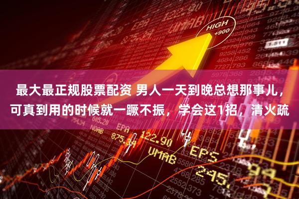 最大最正规股票配资 男人一天到晚总想那事儿,可真到用的时候就一蹶不振,学会这1招,清火疏