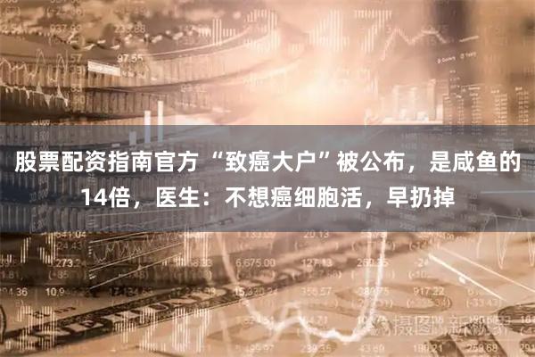 股票配资指南官方 “致癌大户”被公布,是咸鱼的14倍,医生:不想癌细胞活,早扔掉
